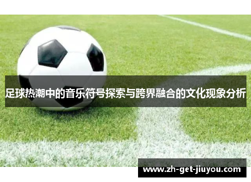 足球热潮中的音乐符号探索与跨界融合的文化现象分析 足球热潮中的音乐符号探索与跨界融合的文化现象分析