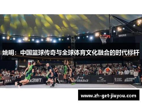 姚明:中国篮球传奇与全球体育文化融合的时代标杆 姚明:中国篮球传奇与全球体育文化融合的时代标杆