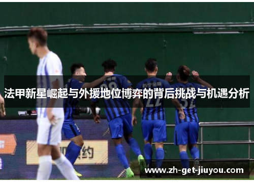 法甲新星崛起与外援地位博弈的背后挑战与机遇分析 法甲新星崛起与外援地位博弈的背后挑战与机遇分析