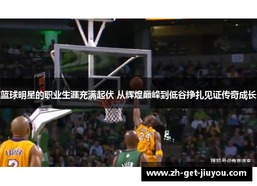 篮球明星的职业生涯充满起伏 从辉煌巅峰到低谷挣扎见证传奇成长