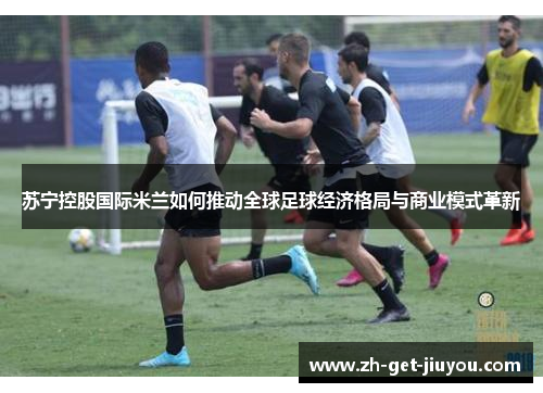 苏宁控股国际米兰如何推动全球足球经济格局与商业模式革新