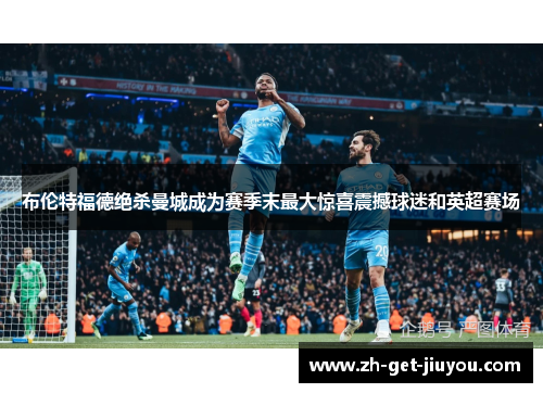 布伦特福德绝杀曼城成为赛季末最大惊喜震撼球迷和英超赛场