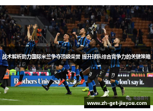 战术解析助力国际米兰争夺顶级荣誉 提升球队综合竞争力的关键策略