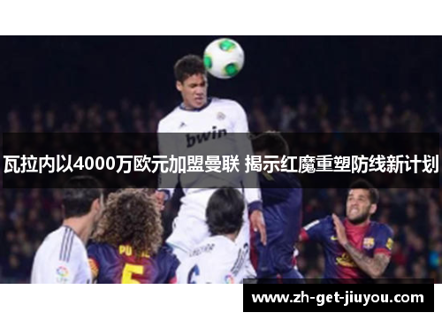 瓦拉内以4000万欧元加盟曼联 揭示红魔重塑防线新计划